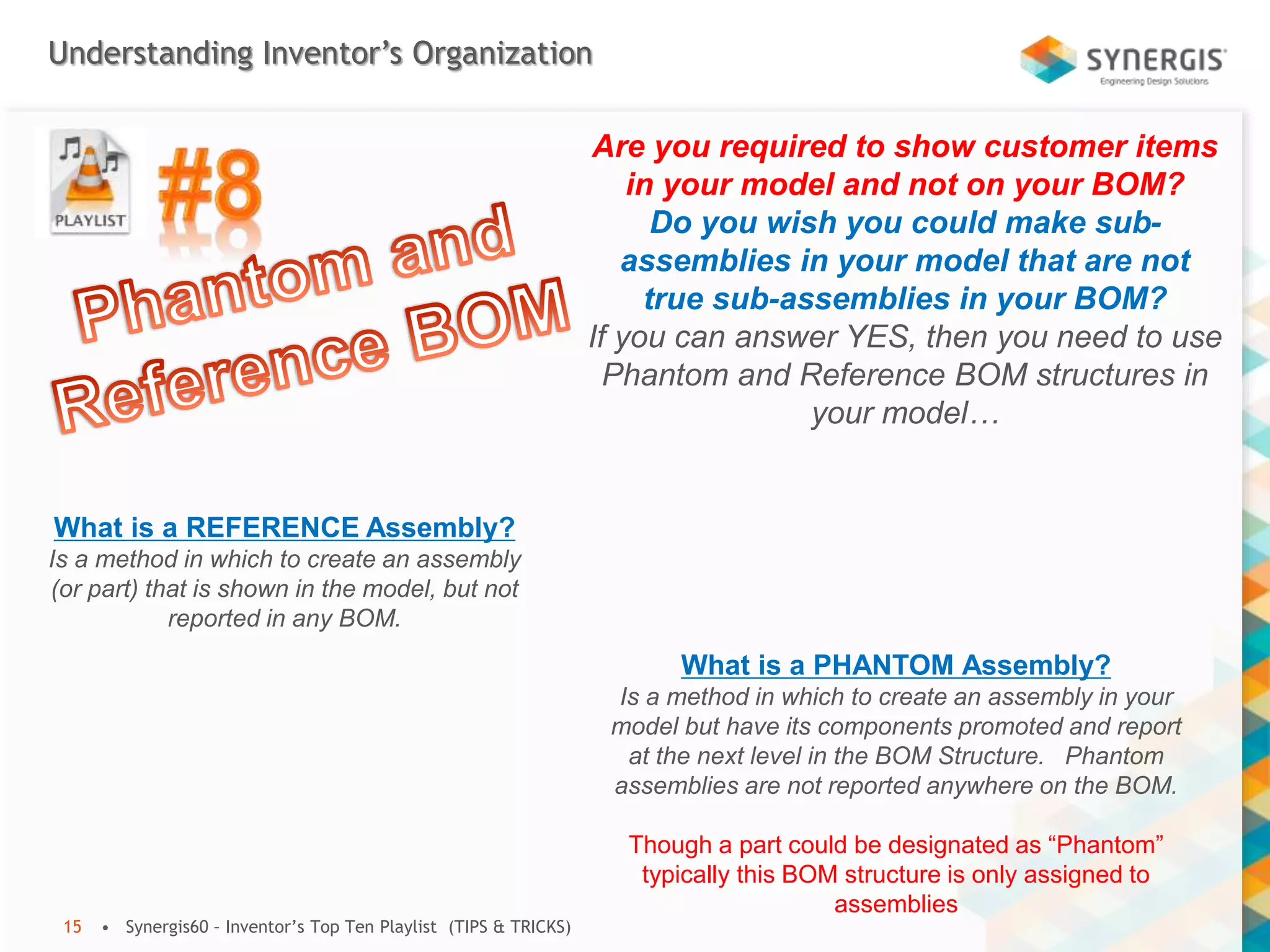 Understanding Inventor’s Organization
• Synergis60 – Inventor’s Top Ten Playlist (TIPS & TRICKS)15
Are you required to show customer items
in your model and not on your BOM?
Do you wish you could make sub-
assemblies in your model that are not
true sub-assemblies in your BOM?
If you can answer YES, then you need to use
Phantom and Reference BOM structures in
your model…
What is a PHANTOM Assembly?
Is a method in which to create an assembly in your
model but have its components promoted and report
at the next level in the BOM Structure. Phantom
assemblies are not reported anywhere on the BOM.
Though a part could be designated as “Phantom”
typically this BOM structure is only assigned to
assemblies
What is a REFERENCE Assembly?
Is a method in which to create an assembly
(or part) that is shown in the model, but not
reported in any BOM.
 