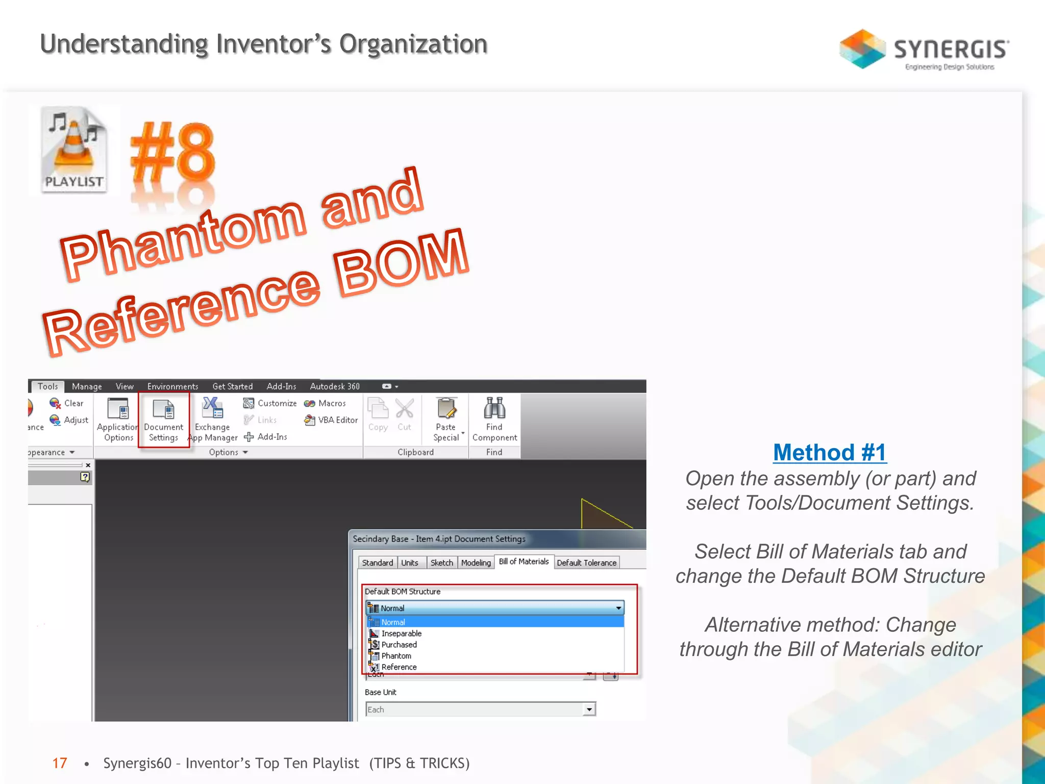 Understanding Inventor’s Organization
• Synergis60 – Inventor’s Top Ten Playlist (TIPS & TRICKS)17
Method #1
Open the assembly (or part) and
select Tools/Document Settings.
Select Bill of Materials tab and
change the Default BOM Structure
Alternative method: Change
through the Bill of Materials editor
 