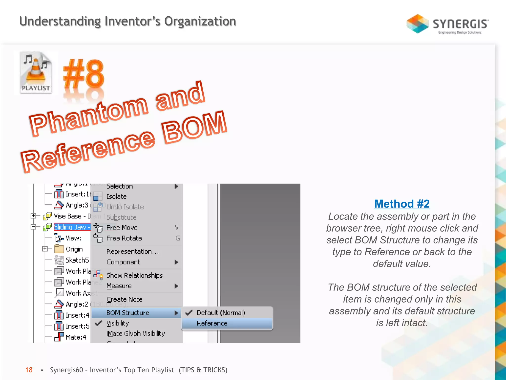 Understanding Inventor’s Organization
• Synergis60 – Inventor’s Top Ten Playlist (TIPS & TRICKS)18
Method #2
Locate the assembly or part in the
browser tree, right mouse click and
select BOM Structure to change its
type to Reference or back to the
default value.
The BOM structure of the selected
item is changed only in this
assembly and its default structure
is left intact.
 