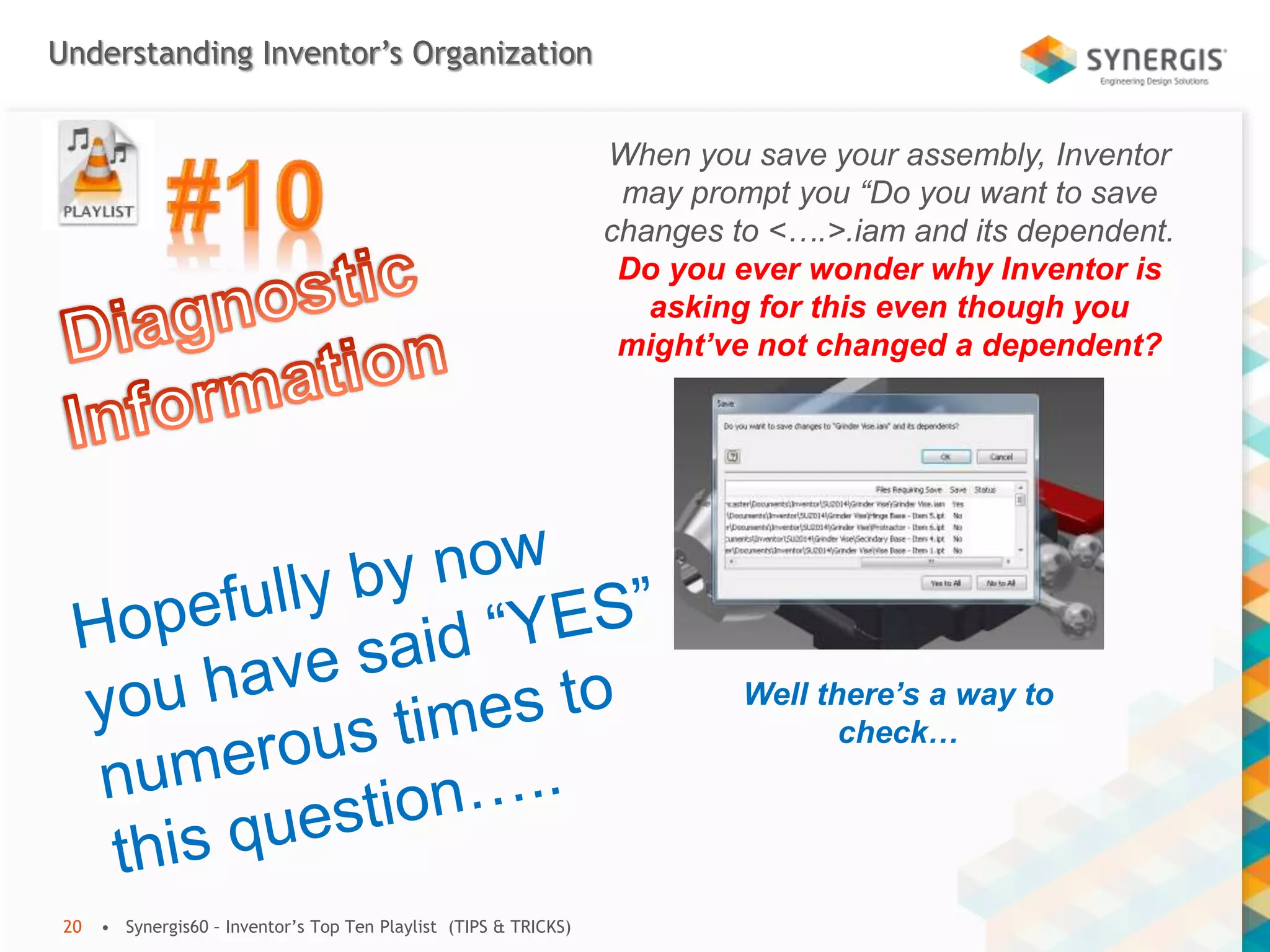 Understanding Inventor’s Organization
• Synergis60 – Inventor’s Top Ten Playlist (TIPS & TRICKS)20
When you save your assembly, Inventor
may prompt you “Do you want to save
changes to <….>.iam and its dependent.
Do you ever wonder why Inventor is
asking for this even though you
might’ve not changed a dependent?
Well there’s a way to
check…
 