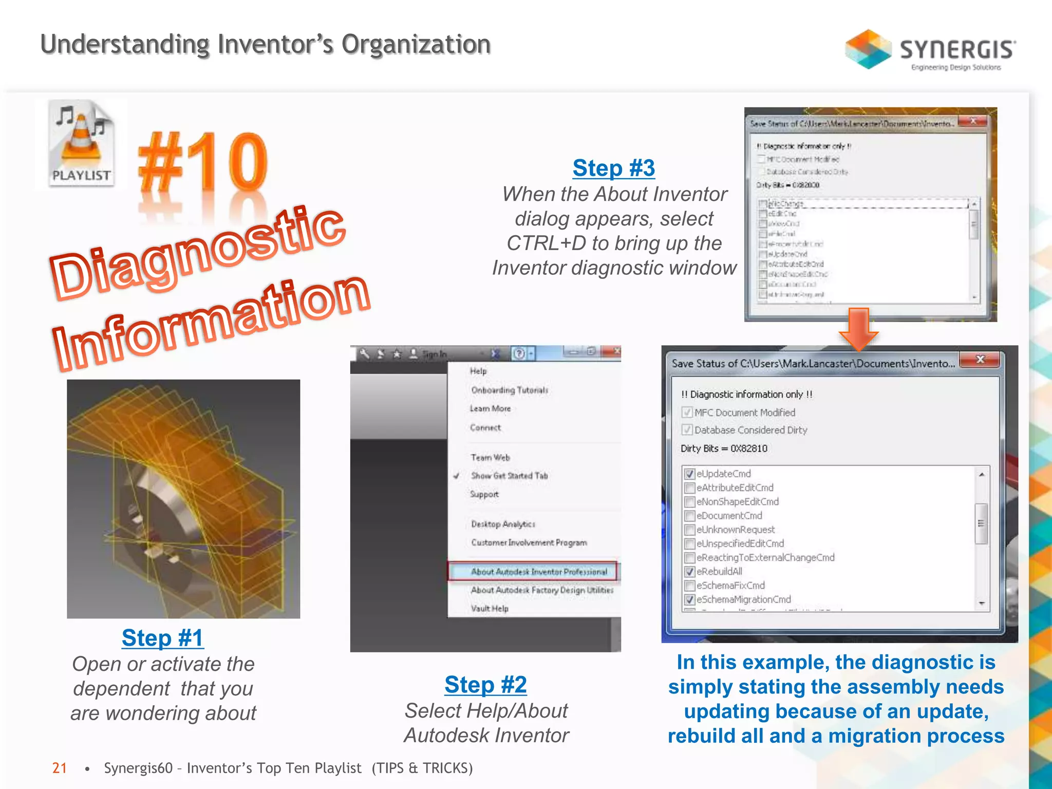 Understanding Inventor’s Organization
• Synergis60 – Inventor’s Top Ten Playlist (TIPS & TRICKS)21
Step #1
Open or activate the
dependent that you
are wondering about
Step #2
Select Help/About
Autodesk Inventor
Step #3
When the About Inventor
dialog appears, select
CTRL+D to bring up the
Inventor diagnostic window
In this example, the diagnostic is
simply stating the assembly needs
updating because of an update,
rebuild all and a migration process
 