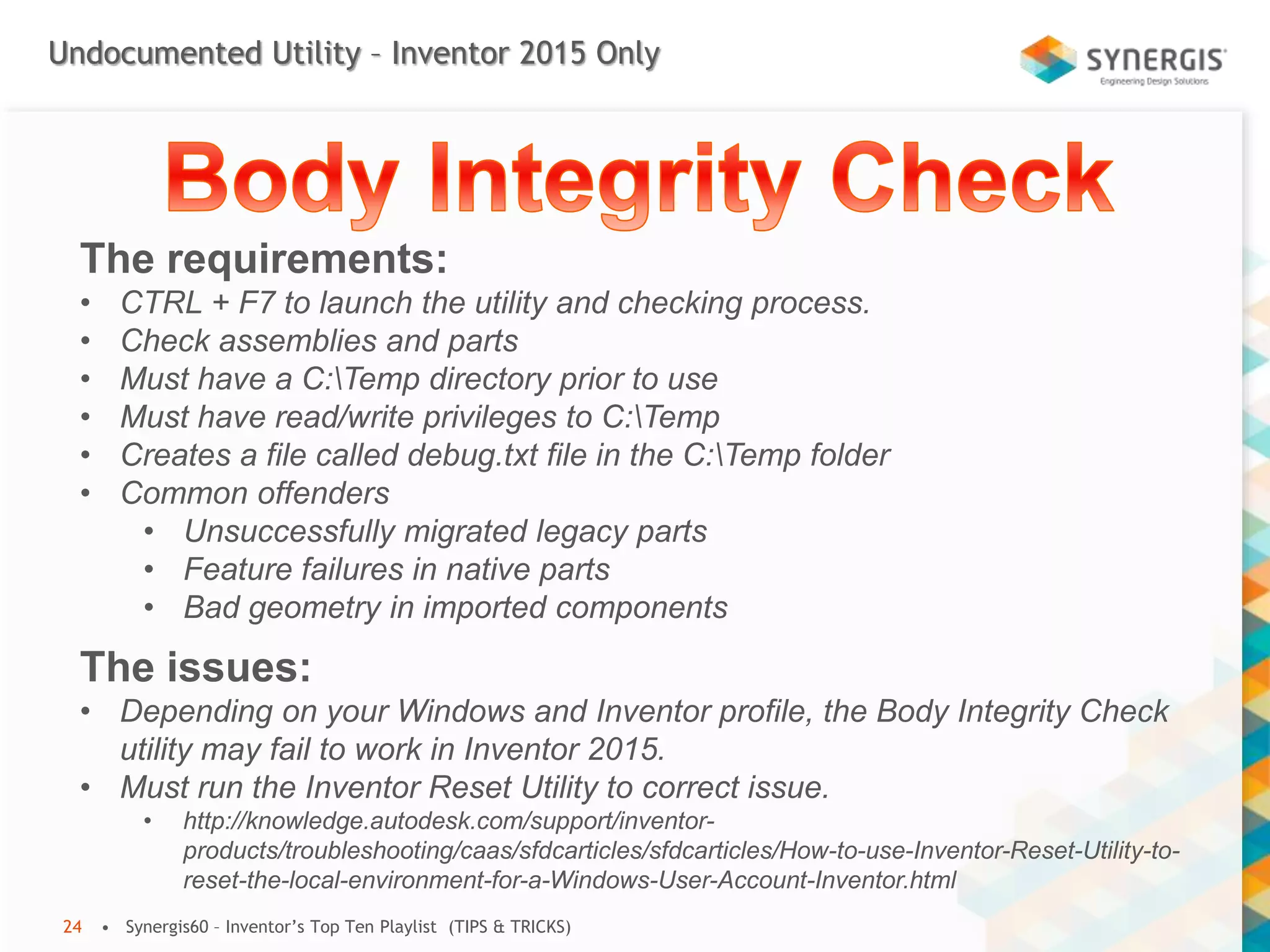 Undocumented Utility – Inventor 2015 Only
• Synergis60 – Inventor’s Top Ten Playlist (TIPS & TRICKS)24
The requirements:
• CTRL + F7 to launch the utility and checking process.
• Check assemblies and parts
• Must have a C:Temp directory prior to use
• Must have read/write privileges to C:Temp
• Creates a file called debug.txt file in the C:Temp folder
• Common offenders
• Unsuccessfully migrated legacy parts
• Feature failures in native parts
• Bad geometry in imported components
The issues:
• Depending on your Windows and Inventor profile, the Body Integrity Check
utility may fail to work in Inventor 2015.
• Must run the Inventor Reset Utility to correct issue.
• http://knowledge.autodesk.com/support/inventor-
products/troubleshooting/caas/sfdcarticles/sfdcarticles/How-to-use-Inventor-Reset-Utility-to-
reset-the-local-environment-for-a-Windows-User-Account-Inventor.html
 