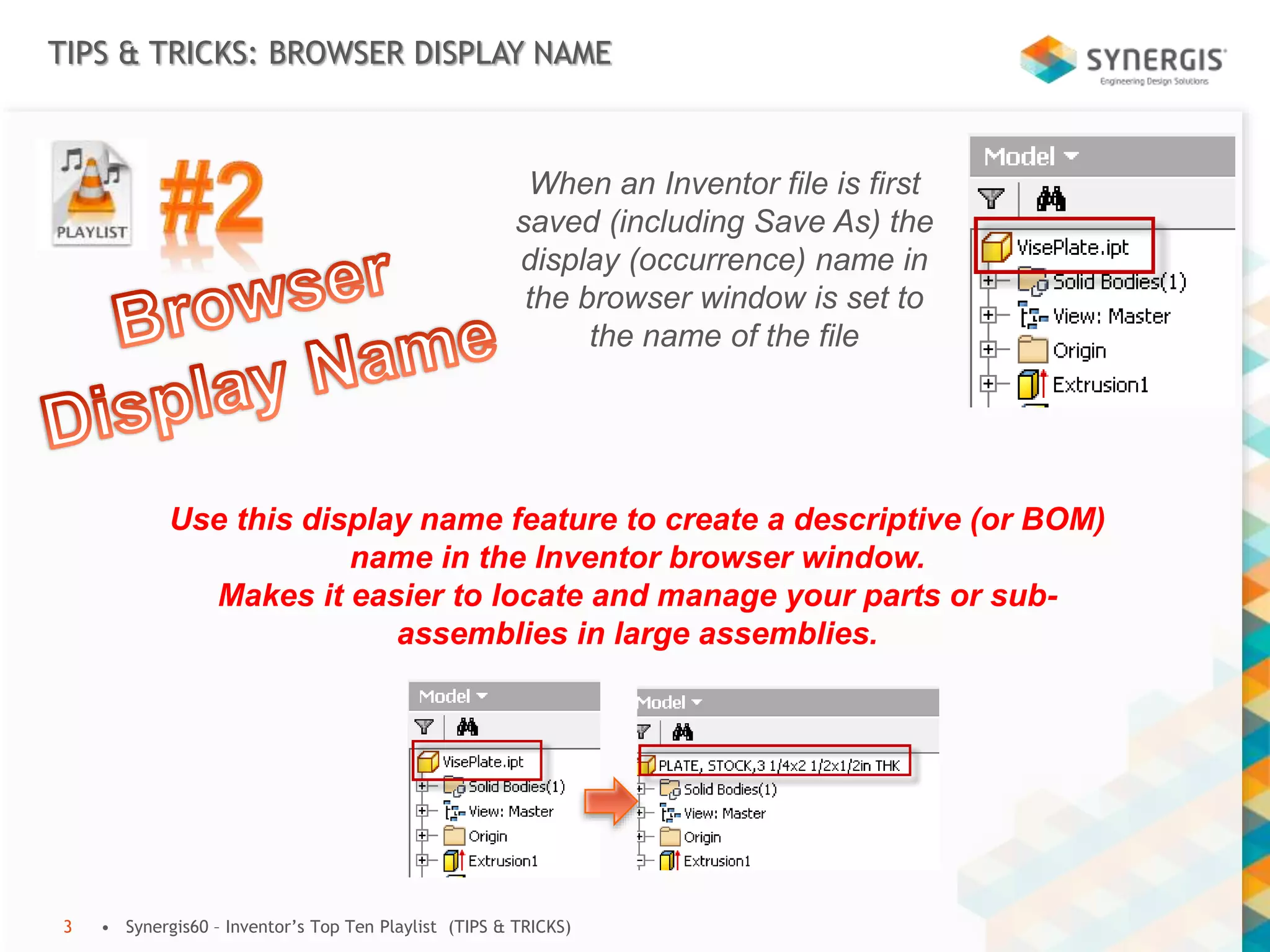 TIPS & TRICKS: BROWSER DISPLAY NAME
• Synergis60 – Inventor’s Top Ten Playlist (TIPS & TRICKS)3
When an Inventor file is first
saved (including Save As) the
display (occurrence) name in
the browser window is set to
the name of the file
Use this display name feature to create a descriptive (or BOM)
name in the Inventor browser window.
Makes it easier to locate and manage your parts or sub-
assemblies in large assemblies.
 