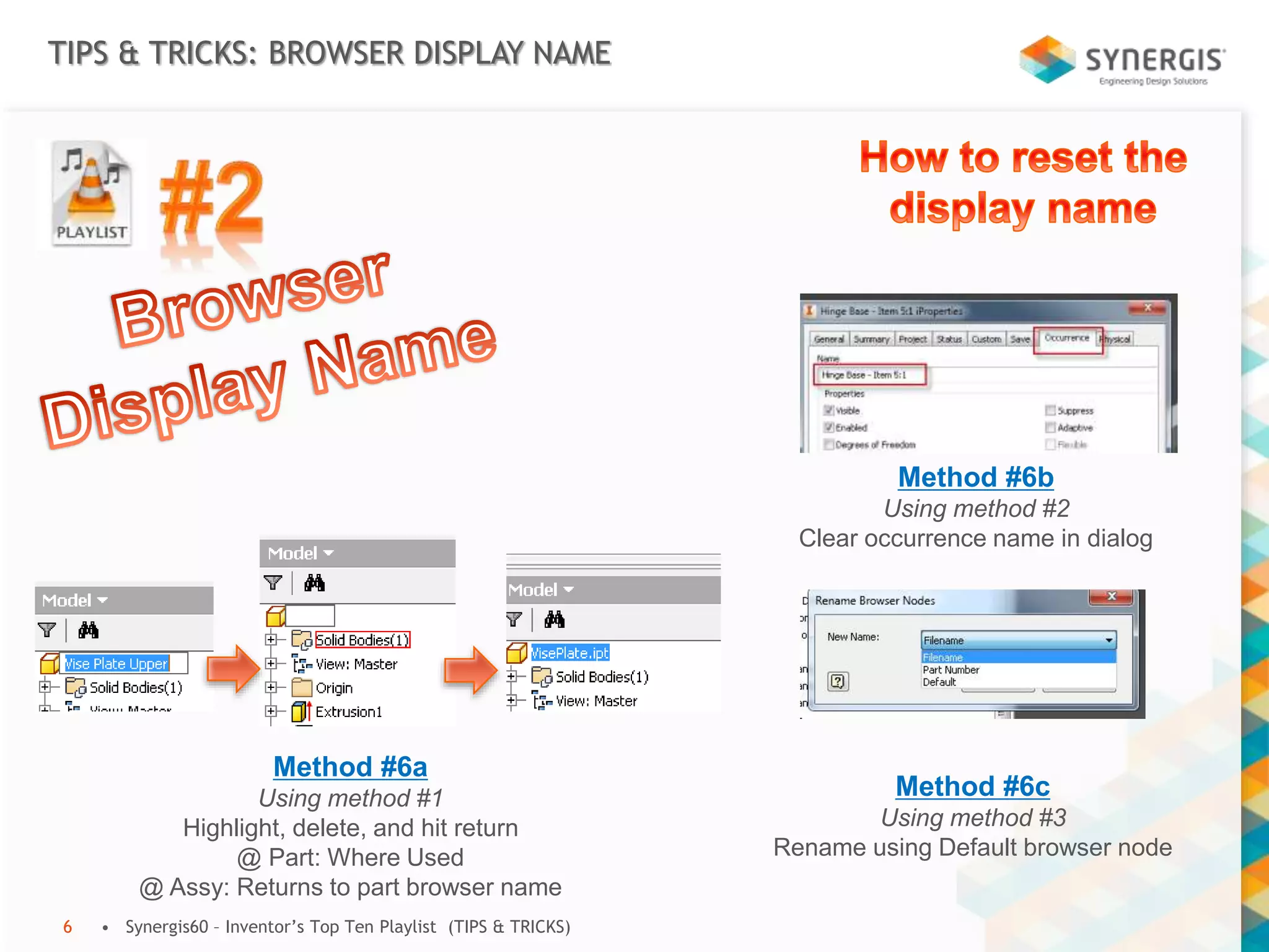 TIPS & TRICKS: BROWSER DISPLAY NAME
• Synergis60 – Inventor’s Top Ten Playlist (TIPS & TRICKS)6
Method #6a
Using method #1
Highlight, delete, and hit return
@ Part: Where Used
@ Assy: Returns to part browser name
Method #6b
Using method #2
Clear occurrence name in dialog
Method #6c
Using method #3
Rename using Default browser node
 