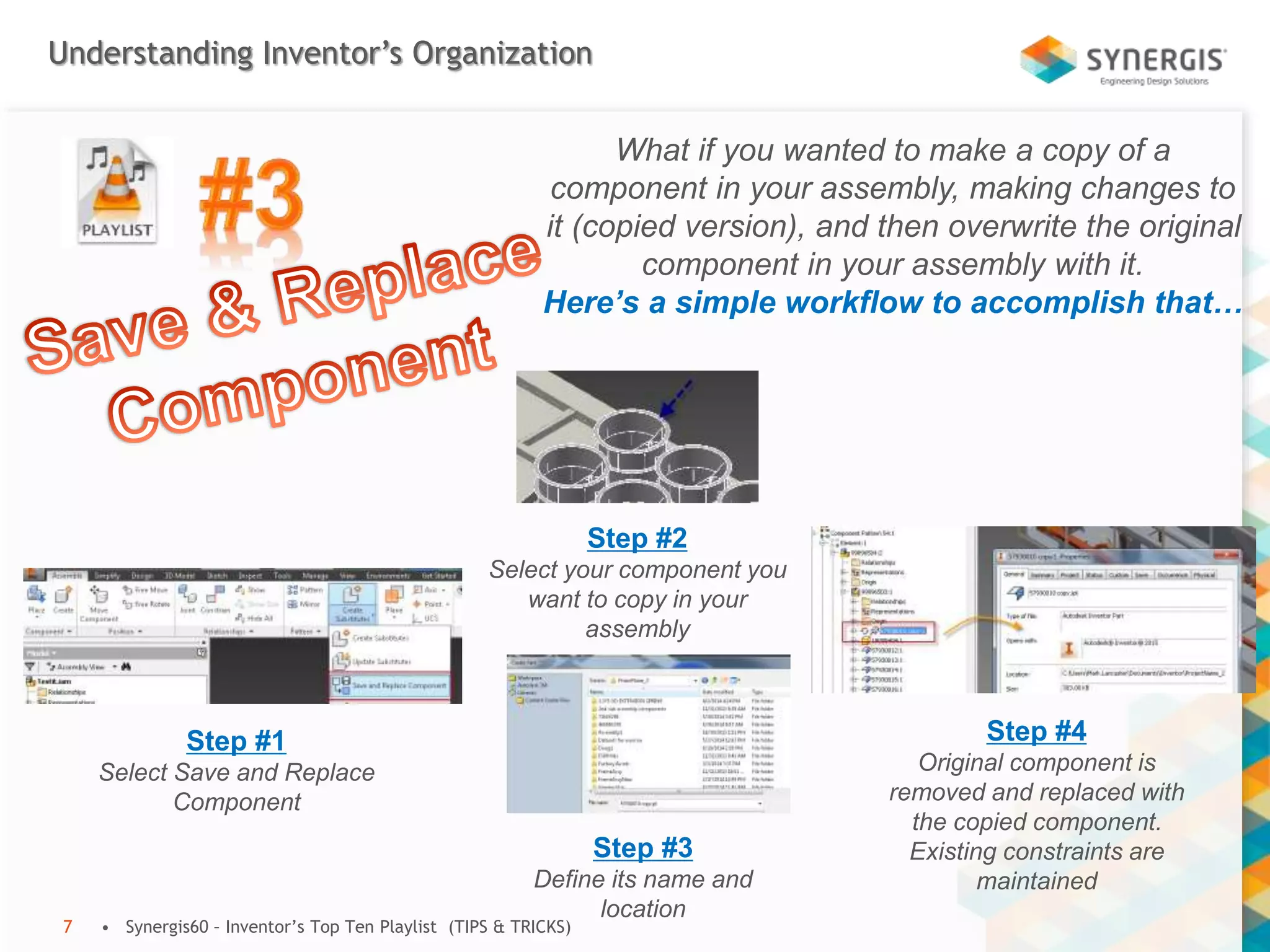 Understanding Inventor’s Organization
• Synergis60 – Inventor’s Top Ten Playlist (TIPS & TRICKS)7
What if you wanted to make a copy of a
component in your assembly, making changes to
it (copied version), and then overwrite the original
component in your assembly with it.
Here’s a simple workflow to accomplish that…
Step #1
Select Save and Replace
Component
Step #2
Select your component you
want to copy in your
assembly
Step #3
Define its name and
location
Step #4
Original component is
removed and replaced with
the copied component.
Existing constraints are
maintained
 
