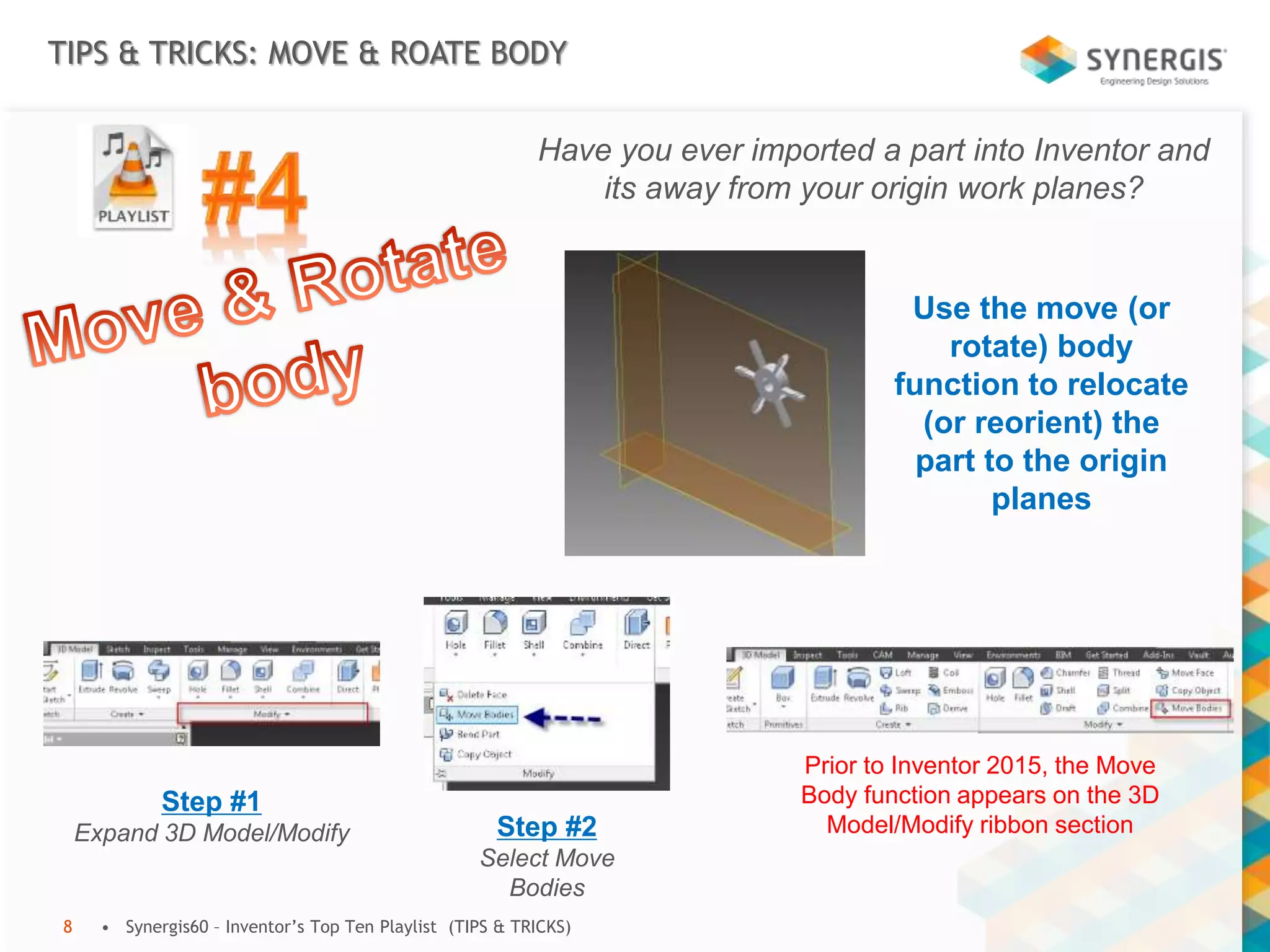 TIPS & TRICKS: MOVE & ROATE BODY
• Synergis60 – Inventor’s Top Ten Playlist (TIPS & TRICKS)8
Have you ever imported a part into Inventor and
its away from your origin work planes?
Use the move (or
rotate) body
function to relocate
(or reorient) the
part to the origin
planes
Step #1
Expand 3D Model/Modify Step #2
Select Move
Bodies
Prior to Inventor 2015, the Move
Body function appears on the 3D
Model/Modify ribbon section
 