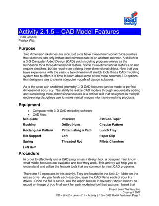 Activity 2.1.5 – CAD Model Features
Brian Jestice
Patrick Witt

Purpose
   Two dimension sketches are nice, but parts have three-dimensional (3-D) qualities
   that sketches can only imitate and communicate in an abstract manner. A sketch in
   a 3-D Computer Aided Design (CAD) solid modeling program serves as the
   foundation for a three-dimensional feature. Some three-dimensional features do not
   require sketches, but do require an existing three-dimensional object. Now that you
   have experience with the various two-dimensional sketch tools that a CAD modeling
   system has to offer, it is time to learn about some of the more common 3-D options
   that designers use to create computer models of design solutions.

   As is the case with sketched geometry, 3-D CAD features can be made to perfect
   dimensional accuracy. The ability to realize CAD models through sequentially adding
   and subtracting three-dimensional features is a critical skill that designers in multiple
   engineering disciplines use to make mental images into money-making products.

Equipment
      • Computer with 3-D CAD modeling software
      • CAD files:
   Mid-plane               Intersect                            Extrude-Taper
   Bushing                      Drilled Holes                   Circular Pattern
   Rectangular Pattern          Pattern along a Path            Lunch Tray
   Rib Support                  Loft                            Paper Clip
   Spring                       Threaded Rod                    Fillets Chamfers
   Left Half

Procedure
   In order to effectively use a CAD program as a design tool, a designer must know
   what model features are available and how they work. This activity will help you to
   understand and utilize the feature tools that are common to most CAD programs.

   There are 19 exercises in this activity. They are located in the Unit 2.1 folder on the
   extras drive. As you finish each exercise, save the CAD file to each of your H:/
   drives. Once the file is saved, use the export feature in Inventor (shown below) to
   export an image of you final work for each modeling tool that you use. Insert that
                                                                          Project Lead The Way, Inc.
                                                                                     Copyright 2007
                           IED – Unit 2 – Lesson 2.1 – Activity 2.1.5 – CAD Model Features– Page 1
 