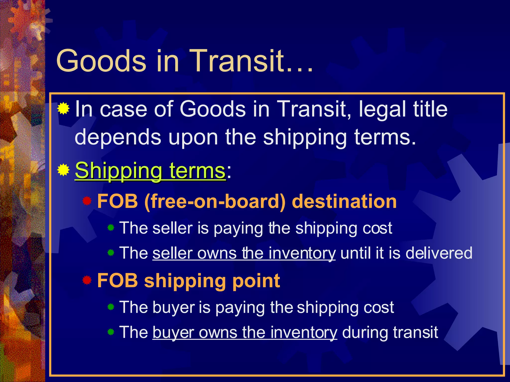 Goods in Transit… In case of Goods in Transit, legal title depends upon the shipping terms. Shipping terms : FOB (free-on-board) destination The seller is paying the shipping cost The  seller owns the inventory  until it is delivered FOB shipping point The buyer is paying the shipping cost The  buyer owns the inventory  during transit 