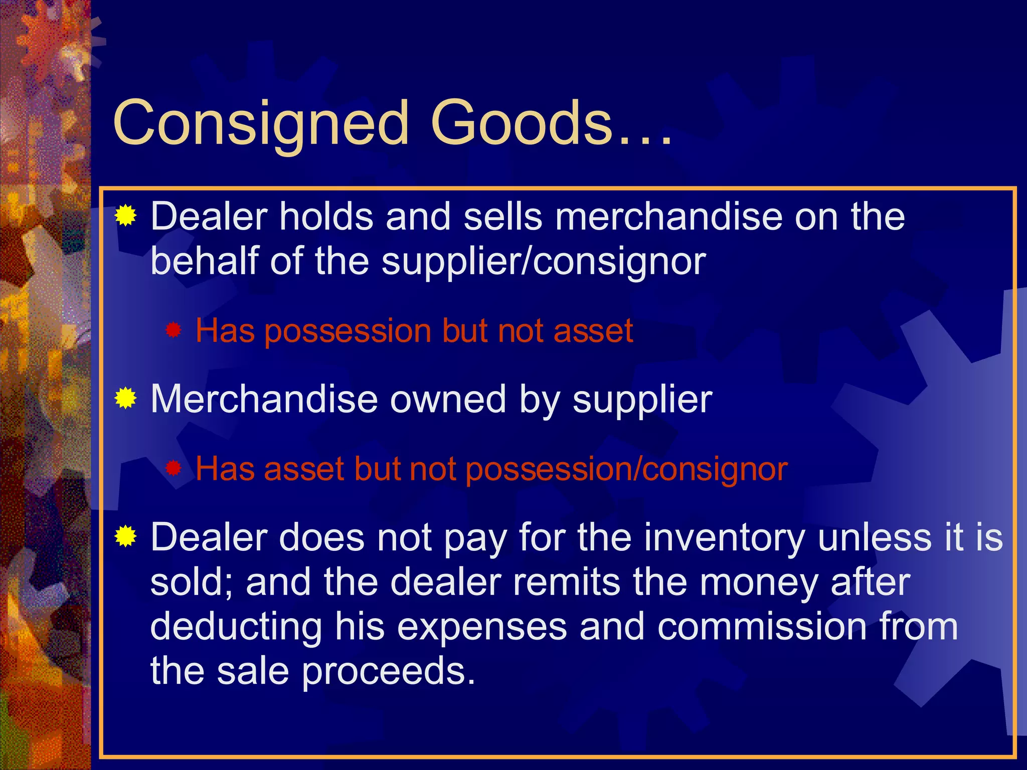 Consigned Goods… Dealer holds and sells merchandise on the behalf of the supplier/consignor Has possession but not asset Merchandise owned by supplier Has asset but not possession/consignor Dealer does not pay for the inventory unless it is sold; and the dealer remits the money after deducting his expenses and commission from the sale proceeds. 