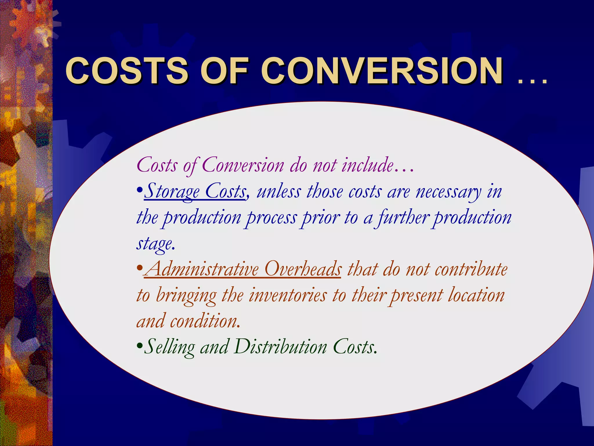 COSTS OF CONVERSION  … Costs of Conversion do not include… Storage Costs , unless those costs are necessary in the production process prior to a further production stage. Administrative Overheads  that do not contribute to bringing the inventories to their present location and condition. Selling and Distribution Costs. 