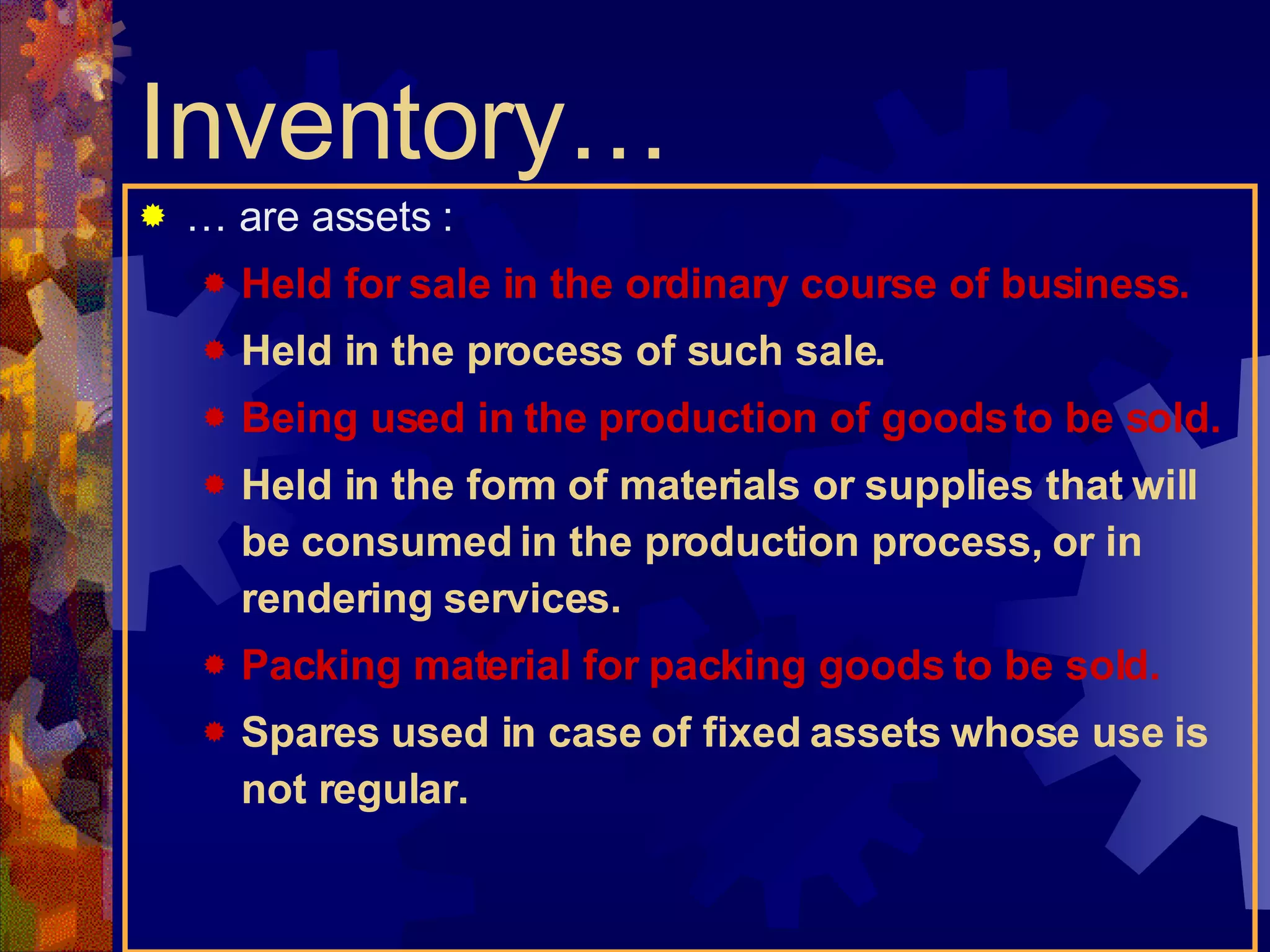 …  are assets : Held for sale in the ordinary course of business. Held in the process of such sale. Being used in the production of goods to be sold. Held in the form of materials or supplies that will be consumed in the production process, or in rendering services. Packing material for packing goods to be sold. Spares used in case of fixed assets whose use is not regular. Inventory… 