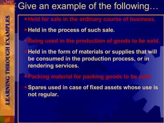 Held for sale in the ordinary course of business. Held in the process of such sale. Being used in the production of goods to be sold. Held in the form of materials or supplies that will be consumed in the production process, or in rendering services. Packing material for packing goods to be sold. Spares used in case of fixed assets whose use is not regular. Give an example of the following… LEARNING THROUGH EXAMPLES 