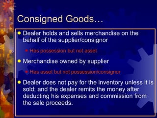 Consigned Goods… Dealer holds and sells merchandise on the behalf of the supplier/consignor Has possession but not asset Merchandise owned by supplier Has asset but not possession/consignor Dealer does not pay for the inventory unless it is sold; and the dealer remits the money after deducting his expenses and commission from the sale proceeds. 