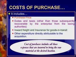 COSTS OF PURCHASE… It includes… Purchase Price Duties and taxes (other than those subsequently recoverable by the enterprise from the taxing authorities) Inward freight and Insurance for goods-in-transit Other expenditure directly attributable to the acquisition. Cost of purchases includes all those expenses that are incurred to bring the raw material at the desired location.  
