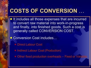 COSTS OF CONVERSION  … It includes all those expenses that are incurred to convert raw material into work-in-progress and finally, into finished goods. Such a cost is generally called CONVERSION COST. Conversion Cost includes… Direct Labour Cost Indirect Labour Cost (Production) Other fixed production overheads – Fixed or Variable. 
