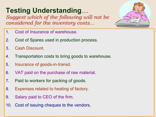 Testing Understanding … Suggest which of the following will not be considered for the inventory costs… Cost of Insurance of warehouse. Cost of Spares used in production process. Cash Discount. Transportation costs to bring goods to warehouse. Insurance of goods-in-transit. VAT paid on the purchase of raw material. Paid to workers for packing of goods. Expenses related to heating of factory. Salary paid to CEO of the firm. Cost of issuing cheques to the vendors. 