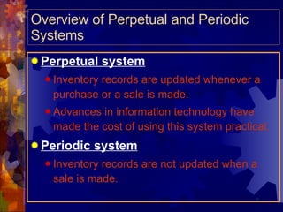 Overview of Perpetual and Periodic Systems Perpetual system Inventory records are updated whenever a purchase or a sale is made. Advances in information technology have made the cost of using this system practical. Periodic system Inventory records are not updated when a sale is made. 