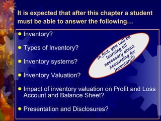 It is expected that after this chapter a student must be able to answer the following… Inventory? Types of Inventory? Inventory systems? Inventory Valuation? Impact of inventory valuation on Profit and Loss Account and Balance Sheet? Presentation and Disclosures? In fact, you will be learning all necessary about Accounting for Inventory!!! 