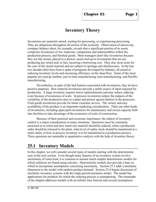 Chapter 25                         Page 1



                               Inventory Theory

Inventories are materials stored, waiting for processing, or experiencing processing.
They are ubiquitous throughout all sectors of the economy. Observation of almost any
company balance sheet, for example, reveals that a significant portion of its assets
comprises inventories of raw materials, components and subassemblies within the
production process, and finished goods. Most managers don't like inventories because
they are like money placed in a drawer, assets tied up in investments that are not
producing any return and, in fact, incurring a borrowing cost. They also incur costs for
the care of the stored material and are subject to spoilage and obsolescence. In the last
two decades their have been a spate of programs developed by industry, all aimed at
reducing inventory levels and increasing efficiency on the shop floor. Some of the most
popular are conwip, kanban, just-in-time manufacturing, lean manufacturing, and flexible
manufacturing.
        Nevertheless, in spite of the bad features associated with inventories, they do have
positive purposes. Raw material inventories provide a stable source of input required for
production. A large inventory requires fewer replenishments and may reduce ordering
costs because of economies of scale. In-process inventories reduce the impacts of the
variability of the production rates in a plant and protect against failures in the processes.
Final goods inventories provide for better customer service. The variety and easy
availability of the product is an important marketing consideration. There are other kinds
of inventories, including spare parts inventories for maintenance and excess capacity built
into facilities to take advantage of the economies of scale of construction.
        Because of their practical and economic importance, the subject of inventory
control is a major consideration in many situations. Questions must be constantly
answered as to when and how much raw material should be ordered, when a production
order should be released to the plant, what level of safety stock should be maintained at a
retail outlet, or how in-process inventory is to be maintained in a production process.
These questions are amenable to quantitative analysis with the help of inventory theory.


25.1 Inventory Models
In this chapter, we will consider several types of models starting with the deterministic
case in the next section. Even though many features of an inventory system involve
uncertainty of some kind, it is common to assume much simpler deterministic models for
which solutions are found using calculus. Deterministic models also provide a base on
which to incorporate assumptions concerning uncertainty. Section 25.3 adds a stochastic
dimension to the model with random product demand. Section 25.4 begins discussion of
stochastic inventory systems with the single period stochastic model. The model has
applications for products for which the ordering process is nonrepeating. The remainder
of the chapter addresses models with an infinite time horizon and several assumptions

5/30/02
 