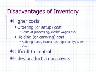 Disadvantages of Inventory
  Higher costs
     Ordering (or setup) cost
        Costs of processing, clerks’ wages etc.
     Holding (or carrying) cost
        Building lease, insurance, opportunity, taxes
        etc.

  Difficult to control
  Hides production problems
 