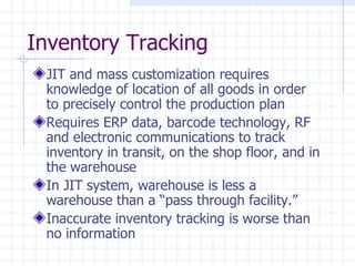 Inventory Tracking
 JIT and mass customization requires
 knowledge of location of all goods in order
 to precisely control the production plan
 Requires ERP data, barcode technology, RF
 and electronic communications to track
 inventory in transit, on the shop floor, and in
 the warehouse
 In JIT system, warehouse is less a
 warehouse than a “pass through facility.”
 Inaccurate inventory tracking is worse than
 no information
 