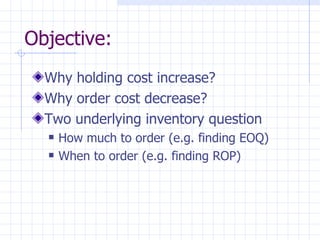 Objective:
  Why holding cost increase?
  Why order cost decrease?
  Two underlying inventory question
     How much to order (e.g. finding EOQ)
     When to order (e.g. finding ROP)
 