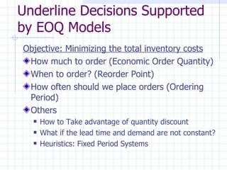 Underline Decisions Supported
by EOQ Models
Objective: Minimizing the total inventory costs
 How much to order (Economic Order Quantity)
 When to order? (Reorder Point)
 How often should we place orders (Ordering
 Period)
 Others
     How to Take advantage of quantity discount
     What if the lead time and demand are not constant?
     Heuristics: Fixed Period Systems
 