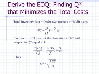Derive the EOQ: Finding Q*
that Minimizes the Total Costs
  Total inventory cost = Order (Setup) cost + Holding cost

                       D   Q
                   TC = S + H
                       Q   2
  To minimize TC, we set the derivative of TC with
  respect to Q* equal to 0
                 d (TC )    − DS H
                         = ( 2 )+ = 0
                   dQ        Q   2
  Thus,
                             2DS
                     Q* =
                              H
 