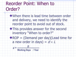 Reorder Point: When to
Order?
   When there is lead time between order
   and delivery, we need to identify the
   reorder point to avoid out of stock.
   This provides answer for the second
   inventory “When to order?”
   ROP = (Demand per day)(Lead time for
   a new order in days) = d × L
                D
   d=
        Working Days / Year
 