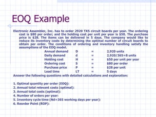 EOQ Example
Electronic Assembler, Inc. has to order 2920 TX5 circuit boards per year. The ordering
    cost is $80 per order; and the holding cost per unit per year is $50. The purchase
    price is $28. The items can be delivered in 5 days. The company would like to
    reduce its inventory costs by determining the optimal number of circuit boards to
    obtain per order. The conditions of ordering and inventory handling satisfy the
    assumptions of the EOQ model.
                    Annual demand       D         =         2,920 units
                    Daily demand        d         =         2,920/365=8 units
                    Holding cost        H         =         $50 per unit per year
                    Ordering cost       S         =         $80 per order
                    Purchase price      P         =         $28 per unit
                    Lead time           LT        =         5 days
Answer the following questions with detailed calculations and explanation:

1. Optimal quantity per order (EOQ):
2. Annual total relevant costs (optimal):
3. Annual total costs (optimal):
4. Number of orders per year:
5. Inventory cycle time (Nd=365 working days per year):
6. Reorder Point (ROP):
 