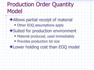 Production Order Quantity
Model
  Allows partial receipt of material
     Other EOQ assumptions apply
  Suited for production environment
     Material produced, used immediately
     Provides production lot size
  Lower holding cost than EOQ model
 