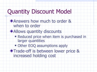 Quantity Discount Model
  Answers how much to order &
  when to order
  Allows quantity discounts
     Reduced price when item is purchased in
      larger quantities
     Other EOQ assumptions apply
  Trade-off is between lower price &
  increased holding cost
 