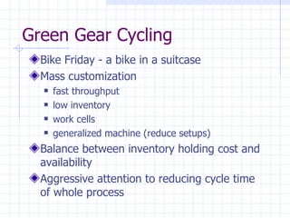 Green Gear Cycling
  Bike Friday - a bike in a suitcase
  Mass customization
     fast throughput
     low inventory
     work cells
     generalized machine (reduce setups)
  Balance between inventory holding cost and
  availability
  Aggressive attention to reducing cycle time
  of whole process
 