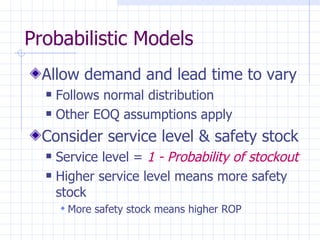 Probabilistic Models
  Allow demand and lead time to vary
     Follows normal distribution
     Other EOQ assumptions apply
  Consider service level & safety stock
     Service level = 1 - Probability of stockout
     Higher service level means more safety
      stock
       More safety stock means higher ROP
 
