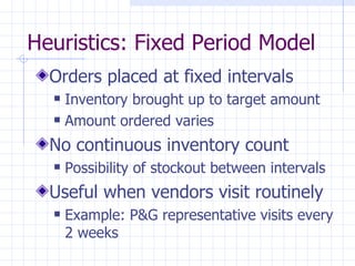 Heuristics: Fixed Period Model
  Orders placed at fixed intervals
     Inventory brought up to target amount
     Amount ordered varies
  No continuous inventory count
     Possibility of stockout between intervals
  Useful when vendors visit routinely
     Example: P&G representative visits every
      2 weeks
 