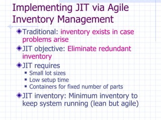 Implementing JIT via Agile
Inventory Management
  Traditional: inventory exists in case
  problems arise
  JIT objective: Eliminate redundant
  inventory
  JIT requires
     Small lot sizes
     Low setup time
     Containers for fixed number of parts
  JIT inventory: Minimum inventory to
  keep system running (lean but agile)
 