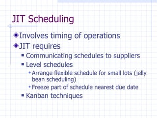 JIT Scheduling
 Involves timing of operations
 JIT requires
   Communicating schedules to suppliers
   Level schedules

       Arrange flexible schedule for small lots (jelly
        bean scheduling)
       Freeze part of schedule nearest due date
     Kanban techniques
 