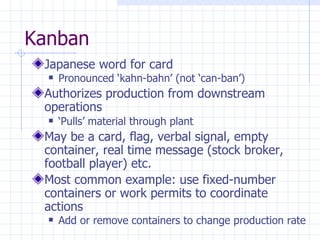 Kanban
 Japanese word for card
     Pronounced ‘kahn-bahn’ (not ‘can-ban’)
 Authorizes production from downstream
 operations
     ‘Pulls’ material through plant
 May be a card, flag, verbal signal, empty
 container, real time message (stock broker,
 football player) etc.
 Most common example: use fixed-number
 containers or work permits to coordinate
 actions
     Add or remove containers to change production rate
 
