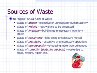 Sources of Waste
 JIT “fights” seven types of waste
   Waste of motion --excessive or unnecessary human activity

   Waste of waiting --jobs waiting to be processed

   Waste of inventory --building up unnecessary inventory

     stocks
   Waste of conveyance --jobs being unnecessary moved

   Waste of processing --excessive or unnecessary operations

   Waste of overproduction --producing more than demanded

   Waste of correction (defective products) --waste due to

     scrap, rework, repair, etc.
 