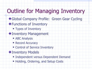 Outline for Managing Inventory
 Global Company Profile: Green Gear Cycling
 Functions of Inventory
     Types of Inventory
 Inventory Management
     ABC Analysis
     Record Accuracy
     Control of Service Inventory
 Inventory Models
     Independent versus Dependent Demand
     Holding, Ordering, and Setup Costs
 