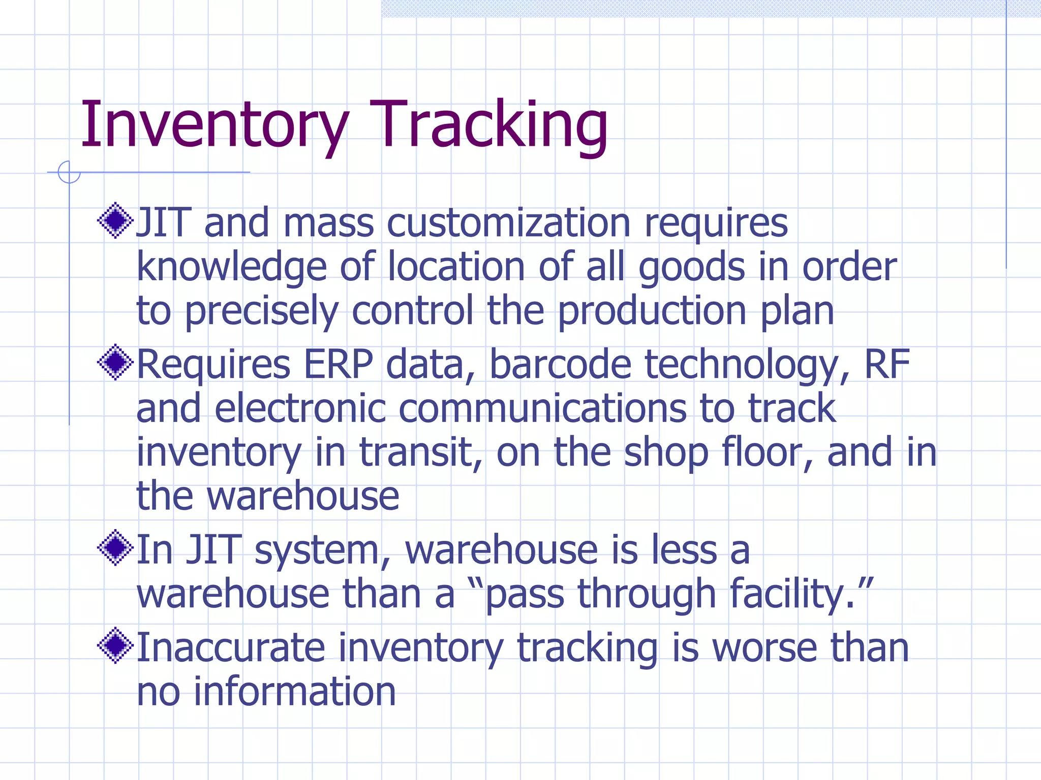 Inventory Tracking JIT and mass customization requires knowledge of location of all goods in order to precisely control the production plan Requires ERP data, barcode technology, RF and electronic communications to track inventory in transit, on the shop floor, and in the warehouse In JIT system, warehouse is less a warehouse than a “pass through facility.” Inaccurate inventory tracking is worse than no information 