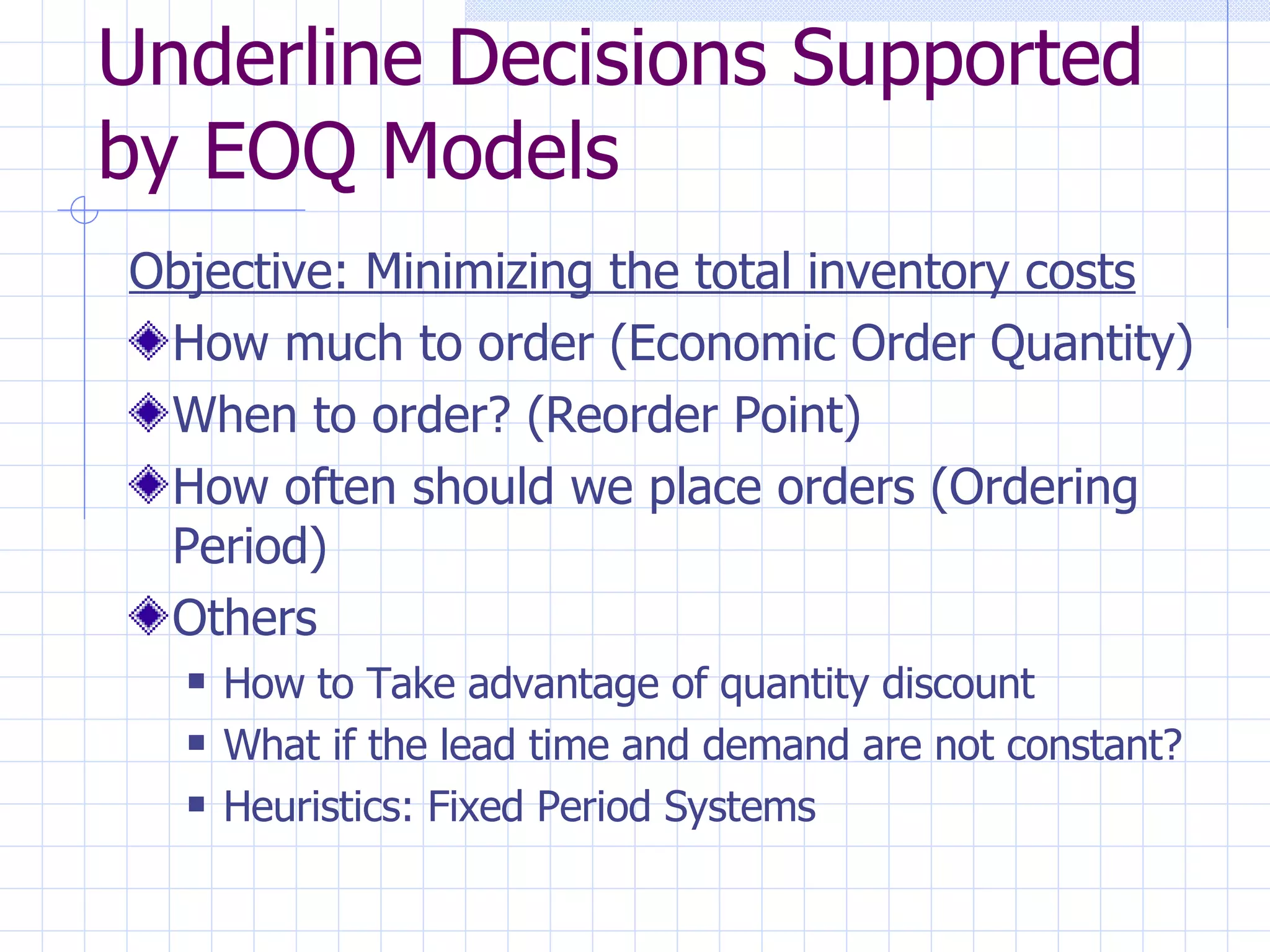 Underline Decisions Supported by EOQ Models Objective: Minimizing the total inventory costs How much to order (Economic Order Quantity) When to order? (Reorder Point) How often should we place orders (Ordering Period) Others  How to Take advantage of quantity discount What if the lead time and demand are not constant? Heuristics: Fixed Period Systems 
