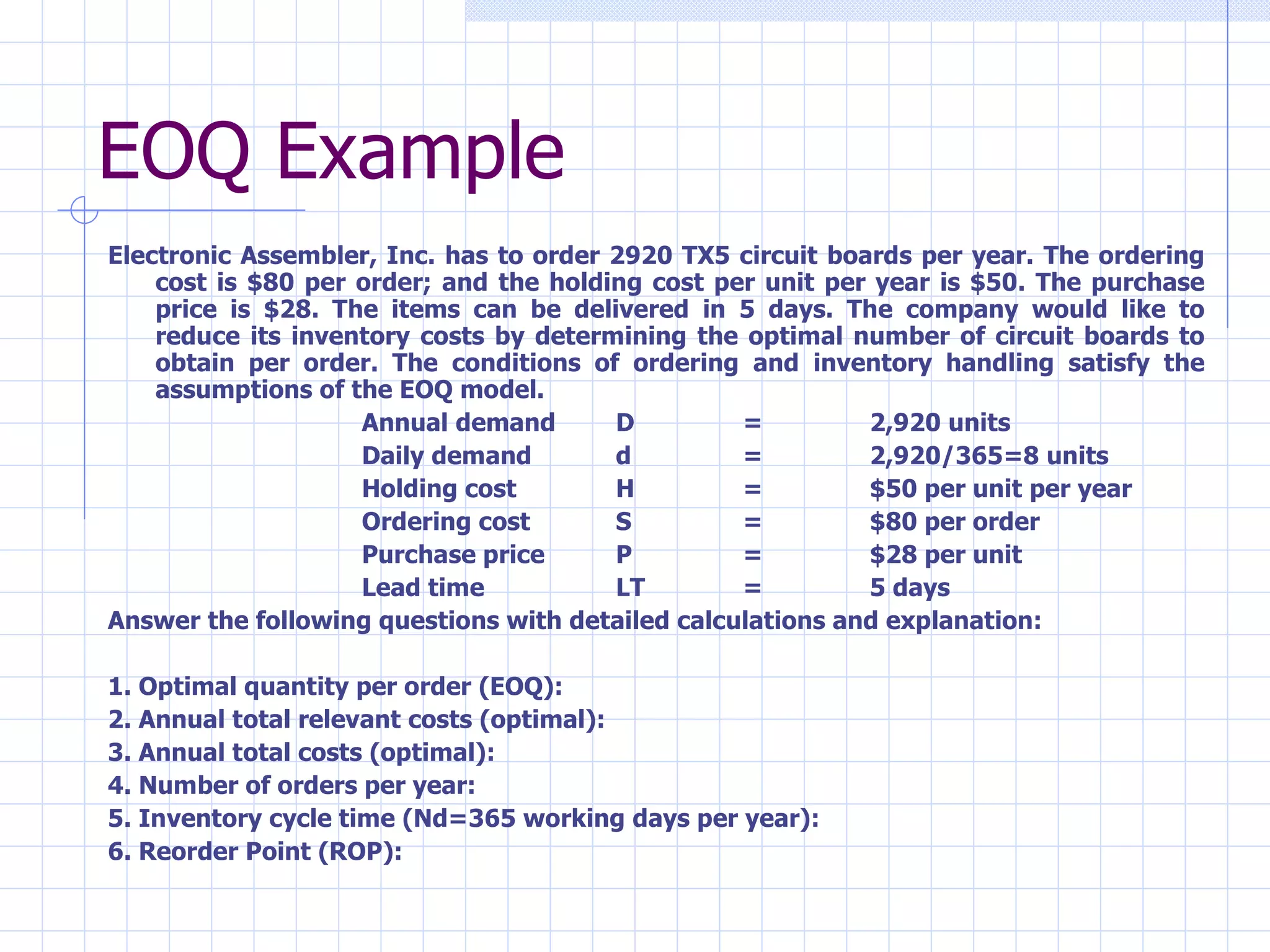 EOQ Example Electronic Assembler, Inc. has to order 2920 TX5 circuit boards per year. The ordering cost is $80 per order; and the holding cost per unit per year is $50. The purchase price is $28. The items can be delivered in 5 days. The company would like to reduce its inventory costs by determining the optimal number of circuit boards to obtain per order. The conditions of ordering and inventory handling satisfy the assumptions of the EOQ model. Annual demand D = 2,920 units Daily demand d = 2,920/365=8 units Holding cost H = $50 per unit per year Ordering cost S = $80 per order Purchase price P = $28 per unit  Lead time LT = 5 days Answer the following questions with detailed calculations and explanation: 1. Optimal quantity per order (EOQ): 2. Annual total relevant costs (optimal): 3. Annual total costs (optimal): 4. Number of orders per year:  5. Inventory cycle time (Nd=365 working days per year):  6. Reorder Point (ROP): 