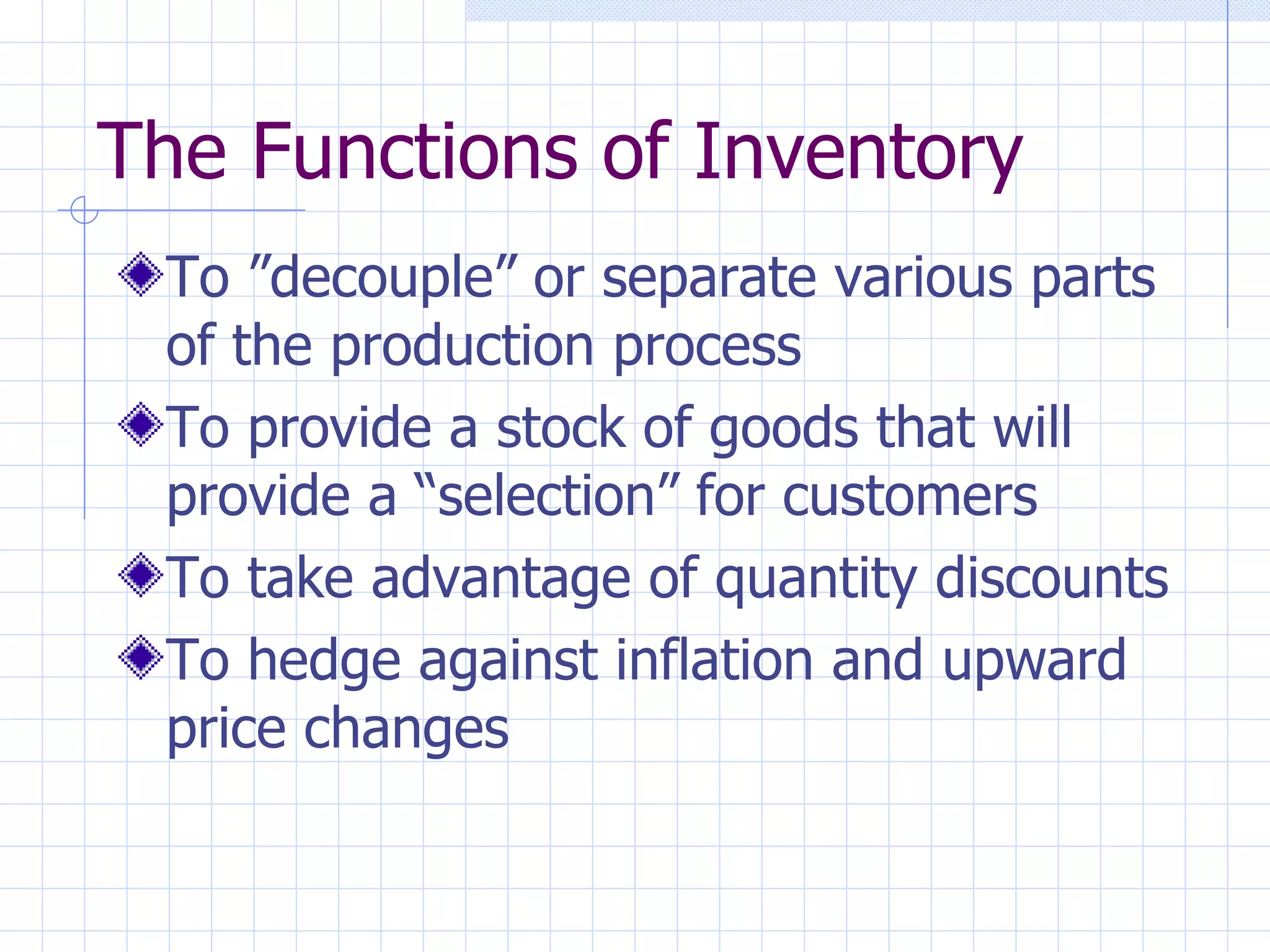 The Functions of Inventory To ”decouple” or separate various parts of the production process To provide a stock of goods that will provide a “selection” for customers To take advantage of quantity discounts To hedge against inflation and upward price changes 