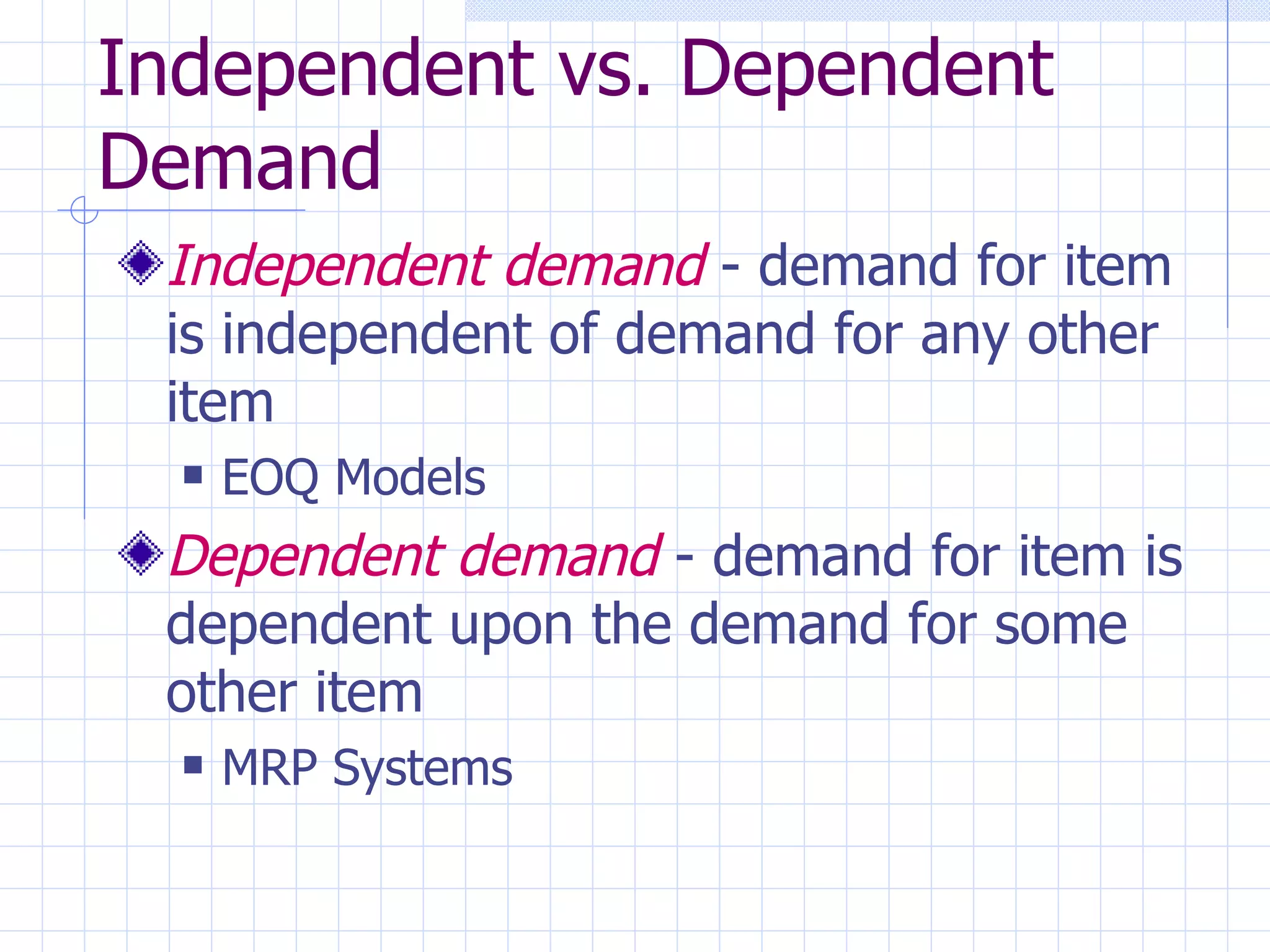 Independent vs. Dependent Demand Independent demand  - demand for item is independent of demand for any other item EOQ Models Dependent demand  - demand for item is dependent upon the demand for some other item MRP Systems 