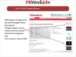 Run Of Site/Targeted Button
   
   




•ROS appears throughout the
site (incl homepage and job
descriptions) 
•Targeted appears next to
relevant searches and jobs
•Great brand recognition
tool
•Link to jobs or external URL
 