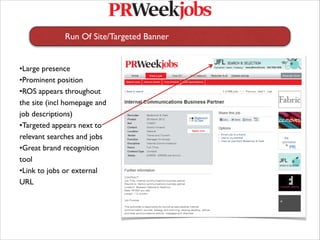 Run Of Site/Targeted Banner
   
   


•Large presence
•Prominent position
•ROS appears throughout
the site (incl homepage and
job descriptions) 
•Targeted appears next to
relevant searches and jobs
•Great brand recognition
tool
•Link to jobs or external
URL
 