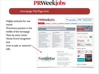 Homepage Mid-Page-Unit


•Highly exclusive for one
month
•Prominent position in the
middle of the homepage
•Seen by every visitor
•Great brand recognition
tool
•Link to jobs or external
URL
 