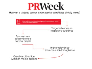 How can a targeted banner attract passive candidates directly to you?




                                         Targeted exposure
                                        to specific audience

       Synonymous
     sections linked
      to your brand

                                       Higher relevance
                                  Increase click-through rate

   Creative attraction
 with rich media options
 