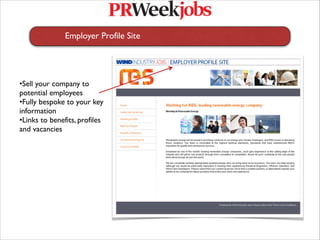 Employer Profile Site
   
   
   




•Sell your company to
potential employees
•Fully bespoke to your key
information
•Links to benefits, profiles
and vacancies
 
